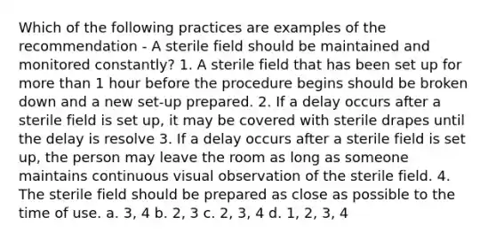 Which of the following practices are examples of the recommendation - A sterile field should be maintained and monitored constantly? 1. A sterile field that has been set up for more than 1 hour before the procedure begins should be broken down and a new set-up prepared. 2. If a delay occurs after a sterile field is set up, it may be covered with sterile drapes until the delay is resolve 3. If a delay occurs after a sterile field is set up, the person may leave the room as long as someone maintains continuous visual observation of the sterile field. 4. The sterile field should be prepared as close as possible to the time of use. a. 3, 4 b. 2, 3 c. 2, 3, 4 d. 1, 2, 3, 4