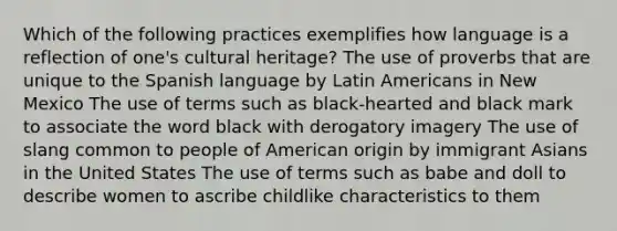 Which of the following practices exemplifies how language is a reflection of one's cultural heritage? The use of proverbs that are unique to the Spanish language by Latin Americans in New Mexico The use of terms such as black-hearted and black mark to associate the word black with derogatory imagery The use of slang common to people of American origin by immigrant Asians in the United States The use of terms such as babe and doll to describe women to ascribe childlike characteristics to them