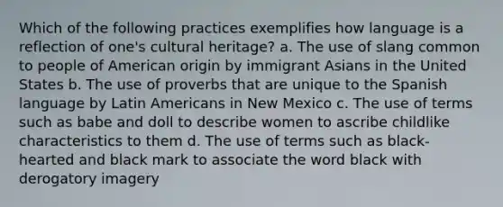 Which of the following practices exemplifies how language is a reflection of one's cultural heritage? a. The use of slang common to people of American origin by immigrant Asians in the United States b. The use of proverbs that are unique to the Spanish language by Latin Americans in New Mexico c. The use of terms such as babe and doll to describe women to ascribe childlike characteristics to them d. The use of terms such as black-hearted and black mark to associate the word black with derogatory imagery