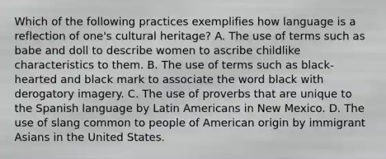 Which of the following practices exemplifies how language is a reflection of one's cultural heritage? A. The use of terms such as babe and doll to describe women to ascribe childlike characteristics to them. B. The use of terms such as black-hearted and black mark to associate the word black with derogatory imagery. C. The use of proverbs that are unique to the Spanish language by Latin Americans in New Mexico. D. The use of slang common to people of American origin by immigrant Asians in the United States.