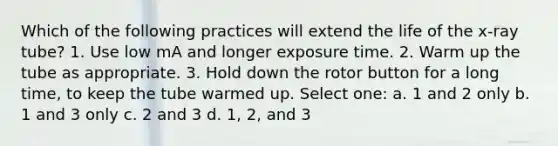 Which of the following practices will extend the life of the x-ray tube? 1. Use low mA and longer exposure time. 2. Warm up the tube as appropriate. 3. Hold down the rotor button for a long time, to keep the tube warmed up. Select one: a. 1 and 2 only b. 1 and 3 only c. 2 and 3 d. 1, 2, and 3