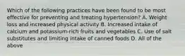 Which of the following practices have been found to be most effective for preventing and treating hypertension? A. Weight loss and increased physical activity B. Increased intake of calcium and potassium-rich fruits and vegetables C. Use of salt substitutes and limiting intake of canned foods D. All of the above