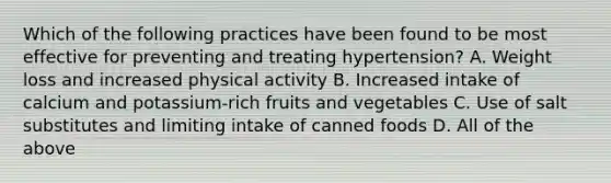 Which of the following practices have been found to be most effective for preventing and treating hypertension? A. Weight loss and increased physical activity B. Increased intake of calcium and potassium-rich fruits and vegetables C. Use of salt substitutes and limiting intake of canned foods D. All of the above