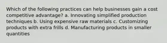 Which of the following practices can help businesses gain a cost competitive advantage? a. Innovating simplified production techniques b. Using expensive raw materials c. Customizing products with extra frills d. Manufacturing products in smaller quantities