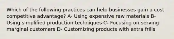 Which of the following practices can help businesses gain a cost competitive advantage? A- Using expensive raw materials B- Using simplified production techniques C- Focusing on serving marginal customers D- Customizing products with extra frills