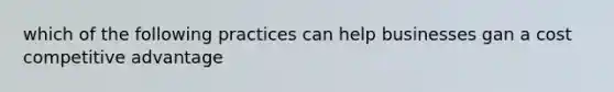 which of the following practices can help businesses gan a cost competitive advantage