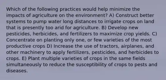 Which of the following practices would help minimize the impacts of agriculture on the environment? A) Construct better systems to pump water long distances to irrigate crops on land that is presently too arid for agriculture. B) Develop new pesticides, herbicides, and fertilizers to maximize crop yields. C) Concentrate on planting only one, or few varieties of the most productive crops D) Increase the use of tractors, airplanes, and other machinery to apply fertilizers, pesticides, and herbicides to crops. E) Plant multiple varieties of crops in the same fields simultaneously to reduce the susceptibility of crops to pests and diseases.