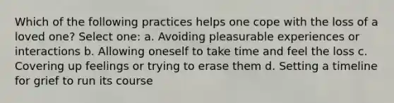 Which of the following practices helps one cope with the loss of a loved one? Select one: a. Avoiding pleasurable experiences or interactions b. Allowing oneself to take time and feel the loss c. Covering up feelings or trying to erase them d. Setting a timeline for grief to run its course