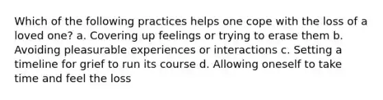 Which of the following practices helps one cope with the loss of a loved one? a. Covering up feelings or trying to erase them b. Avoiding pleasurable experiences or interactions c. Setting a timeline for grief to run its course d. Allowing oneself to take time and feel the loss