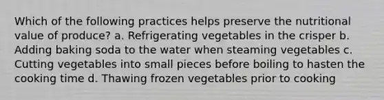 Which of the following practices helps preserve the nutritional value of produce? a. Refrigerating vegetables in the crisper b. Adding baking soda to the water when steaming vegetables c. Cutting vegetables into small pieces before boiling to hasten the cooking time d. Thawing frozen vegetables prior to cooking