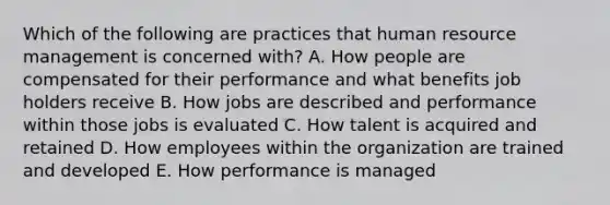 Which of the following are practices that human resource management is concerned with? A. How people are compensated for their performance and what benefits job holders receive B. How jobs are described and performance within those jobs is evaluated C. How talent is acquired and retained D. How employees within the organization are trained and developed E. How performance is managed