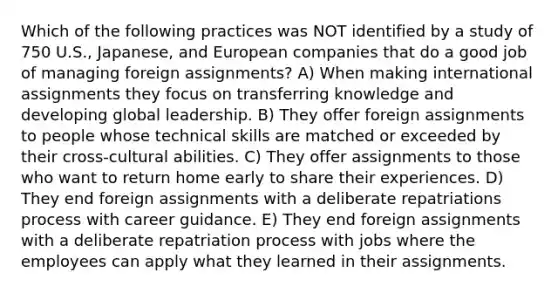 Which of the following practices was NOT identified by a study of 750 U.S., Japanese, and European companies that do a good job of managing foreign assignments? A) When making international assignments they focus on transferring knowledge and developing global leadership. B) They offer foreign assignments to people whose technical skills are matched or exceeded by their cross-cultural abilities. C) They offer assignments to those who want to return home early to share their experiences. D) They end foreign assignments with a deliberate repatriations process with career guidance. E) They end foreign assignments with a deliberate repatriation process with jobs where the employees can apply what they learned in their assignments.