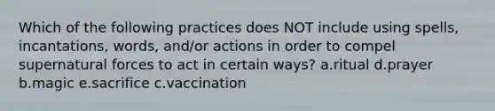 Which of the following practices does NOT include using spells, incantations, words, and/or actions in order to compel supernatural forces to act in certain ways? a.ritual d.prayer b.magic e.sacrifice c.vaccination