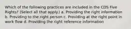 Which of the following practices are included in the CDS Five Rights? (Select all that apply.) a. Providing the right information b. Providing to the right person c. Providing at the right point in work flow d. Providing the right reference information