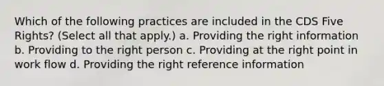 Which of the following practices are included in the CDS Five Rights? (Select all that apply.) a. Providing the right information b. Providing to the right person c. Providing at the right point in work flow d. Providing the right reference information