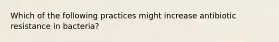 Which of the following practices might increase antibiotic resistance in bacteria?