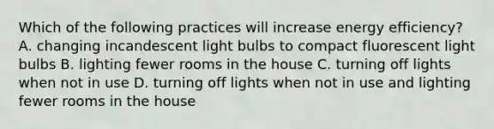 Which of the following practices will increase energy efficiency? A. changing incandescent light bulbs to compact fluorescent light bulbs B. lighting fewer rooms in the house C. turning off lights when not in use D. turning off lights when not in use and lighting fewer rooms in the house