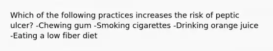 Which of the following practices increases the risk of peptic ulcer? -Chewing gum -Smoking cigarettes -Drinking orange juice -Eating a low fiber diet