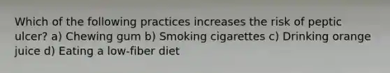 Which of the following practices increases the risk of peptic ulcer? a) Chewing gum b) Smoking cigarettes c) Drinking orange juice d) Eating a low-fiber diet