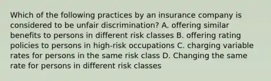 Which of the following practices by an insurance company is considered to be unfair discrimination? A. offering similar benefits to persons in different risk classes B. offering rating policies to persons in high-risk occupations C. charging variable rates for persons in the same risk class D. Changing the same rate for persons in different risk classes