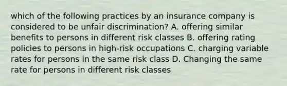 which of the following practices by an insurance company is considered to be unfair discrimination? A. offering similar benefits to persons in different risk classes B. offering rating policies to persons in high-risk occupations C. charging variable rates for persons in the same risk class D. Changing the same rate for persons in different risk classes