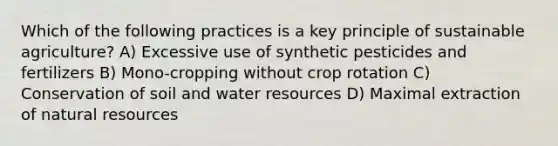 Which of the following practices is a key principle of sustainable agriculture? A) Excessive use of synthetic pesticides and fertilizers B) Mono-cropping without crop rotation C) Conservation of soil and water resources D) Maximal extraction of natural resources