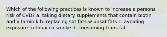 Which of the following practices is known to increase a persons risk of CVD? a. taking dietary supplements that contain biotin and vitamin k b. replacing sat fats w unsat fats c. avoiding exposure to tobacco smoke d. consuming trans fat