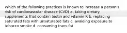 Which of the following practices is known to increase a person's risk of cardiovascular disease (CVD) a. taking dietary supplements that contain biotin and vitamin K b. replacing saturated fats with unsaturated fats c. avoiding exposure to tobacco smoke d. consuming trans fat