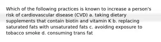 Which of the following practices is known to increase a person's risk of cardiovascular disease (CVD) a. taking dietary supplements that contain biotin and vitamin K b. replacing saturated fats with unsaturated fats c. avoiding exposure to tobacco smoke d. consuming trans fat