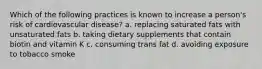 Which of the following practices is known to increase a person's risk of cardiovascular disease? a. replacing saturated fats with unsaturated fats b. taking dietary supplements that contain biotin and vitamin K c. consuming trans fat d. avoiding exposure to tobacco smoke