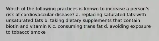 Which of the following practices is known to increase a person's risk of cardiovascular disease? a. replacing saturated fats with unsaturated fats b. taking dietary supplements that contain biotin and vitamin K c. consuming trans fat d. avoiding exposure to tobacco smoke