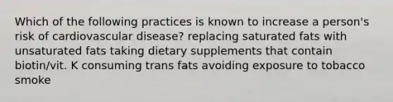 Which of the following practices is known to increase a person's risk of cardiovascular disease? replacing saturated fats with unsaturated fats taking dietary supplements that contain biotin/vit. K consuming trans fats avoiding exposure to tobacco smoke