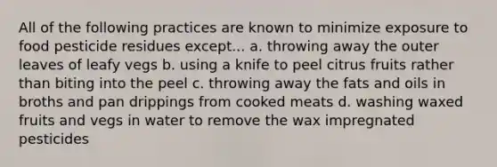 All of the following practices are known to minimize exposure to food pesticide residues except... a. throwing away the outer leaves of leafy vegs b. using a knife to peel citrus fruits rather than biting into the peel c. throwing away the fats and oils in broths and pan drippings from cooked meats d. washing waxed fruits and vegs in water to remove the wax impregnated pesticides