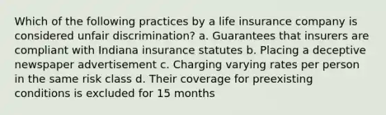 Which of the following practices by a life insurance company is considered unfair discrimination? a. Guarantees that insurers are compliant with Indiana insurance statutes b. Placing a deceptive newspaper advertisement c. Charging varying rates per person in the same risk class d. Their coverage for preexisting conditions is excluded for 15 months