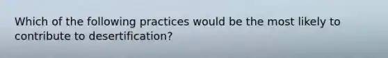 Which of the following practices would be the most likely to contribute to desertification?