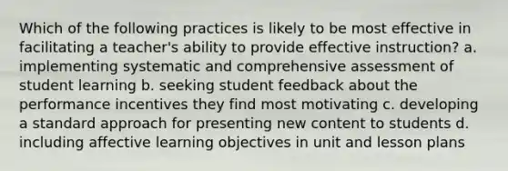 Which of the following practices is likely to be most effective in facilitating a teacher's ability to provide effective instruction? a. implementing systematic and comprehensive assessment of student learning b. seeking student feedback about the performance incentives they find most motivating c. developing a standard approach for presenting new content to students d. including affective learning objectives in unit and lesson plans