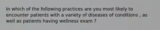 In which of the following practices are you most likely to encounter patients with a variety of diseases of conditions , as well as patients having wellness exam ?