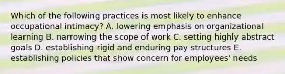 Which of the following practices is most likely to enhance occupational intimacy? A. lowering emphasis on organizational learning B. narrowing the scope of work C. setting highly abstract goals D. establishing rigid and enduring pay structures E. establishing policies that show concern for employees' needs