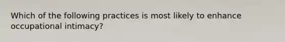 Which of the following practices is most likely to enhance occupational intimacy?