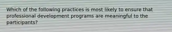 Which of the following practices is most likely to ensure that professional development programs are meaningful to the participants?