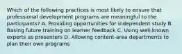 Which of the following practices is most likely to ensure that professional development programs are meaningful to the participants? A. Providing opportunities for independent study B. Basing future training on learner feedback C. Using well-known experts as presenters D. Allowing content-area departments to plan their own programs