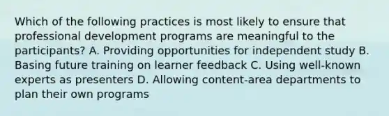 Which of the following practices is most likely to ensure that professional development programs are meaningful to the participants? A. Providing opportunities for independent study B. Basing future training on learner feedback C. Using well-known experts as presenters D. Allowing content-area departments to plan their own programs