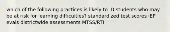 which of the following practices is likely to ID students who may be at risk for learning difficulties? standardized test scores IEP evals districtwide assessments MTSS/RTI