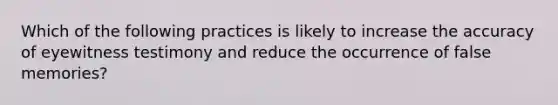 Which of the following practices is likely to increase the accuracy of eyewitness testimony and reduce the occurrence of false memories?