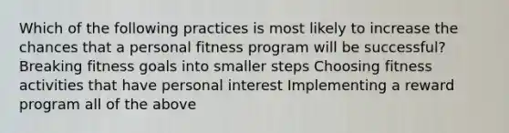 Which of the following practices is most likely to increase the chances that a personal fitness program will be successful? Breaking fitness goals into smaller steps Choosing fitness activities that have personal interest Implementing a reward program all of the above