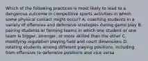 Which of the following practices is most likely to lead to a dangerous outcome in competitive sports activities in which some physical contact might occur? A. coaching students in a variety of offensive and defensive strategies during game play B. pairing students or forming teams in which one student or one team is bigger, stronger, or more skilled than the other C. modifying regulation playing field and court dimensions D. rotating students among different playing positions, including from offensive to defensive positions and vice versa