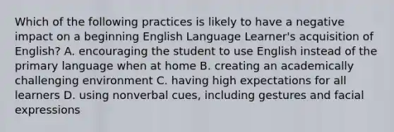 Which of the following practices is likely to have a negative impact on a beginning English Language Learner's acquisition of English? A. encouraging the student to use English instead of the primary language when at home B. creating an academically challenging environment C. having high expectations for all learners D. using nonverbal cues, including gestures and facial expressions