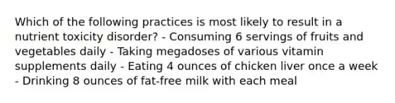 Which of the following practices is most likely to result in a nutrient toxicity disorder? - Consuming 6 servings of fruits and vegetables daily - Taking megadoses of various vitamin supplements daily - Eating 4 ounces of chicken liver once a week - Drinking 8 ounces of fat-free milk with each meal