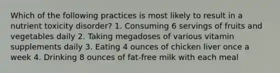 Which of the following practices is most likely to result in a nutrient toxicity disorder? 1. Consuming 6 servings of fruits and vegetables daily 2. Taking megadoses of various vitamin supplements daily 3. Eating 4 ounces of chicken liver once a week 4. Drinking 8 ounces of fat-free milk with each meal