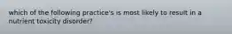 which of the following practice's is most likely to result in a nutrient toxicity disorder?